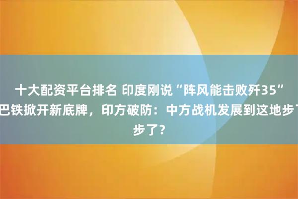 十大配资平台排名 印度刚说“阵风能击败歼35”,巴铁掀开新底牌,印方破防:中方战机发展到这地步了?
