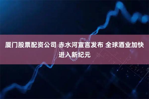 厦门股票配资公司 赤水河宣言发布 全球酒业加快进入新纪元