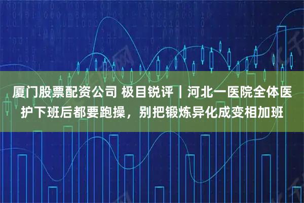 厦门股票配资公司 极目锐评｜河北一医院全体医护下班后都要跑操，别把锻炼异化成变相加班