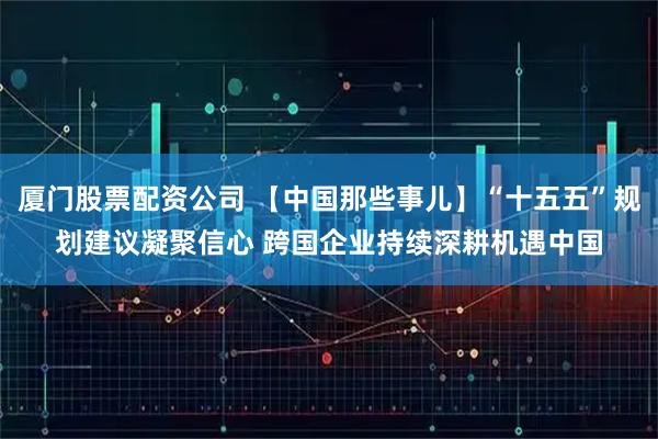 厦门股票配资公司 【中国那些事儿】“十五五”规划建议凝聚信心 跨国企业持续深耕机遇中国
