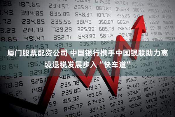 厦门股票配资公司 中国银行携手中国银联助力离境退税发展步入“快车道”
