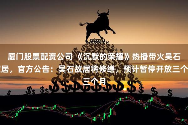 厦门股票配资公司 《沉默的荣耀》热播带火吴石故居，官方公告：吴石故居将修缮，预计暂停开放三个月