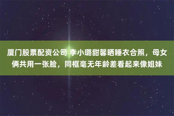 厦门股票配资公司 李小璐甜馨晒睡衣合照,母女俩共用一张脸,同框毫无年龄差看起来像姐妹