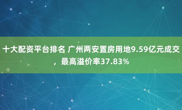 十大配资平台排名 广州两安置房用地9.59亿元成交，最高溢价率37.83%