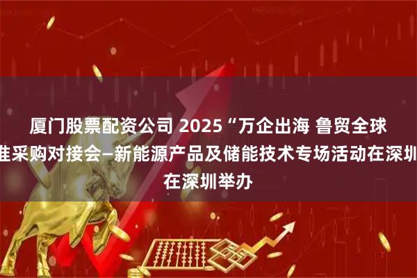 厦门股票配资公司 2025“万企出海 鲁贸全球”精准采购对接会—新能源产品及储能技术专场活动在深圳举办