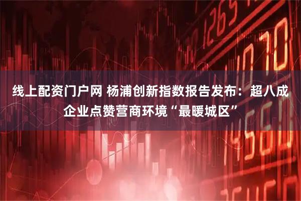 线上配资门户网 杨浦创新指数报告发布:超八成企业点赞营商环境“最暖城区”