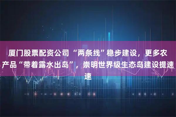 厦门股票配资公司 “两条线”稳步建设,更多农产品“带着露水出岛”,崇明世界级生态岛建设提速
